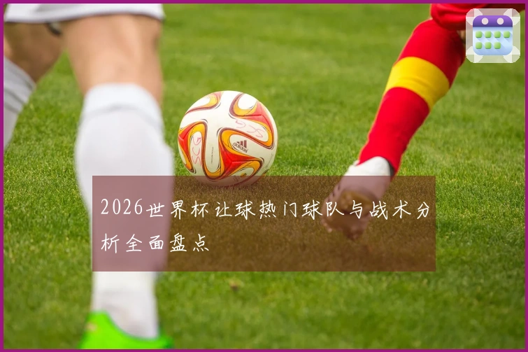 2026世界杯让球热门球队与战术分析全面盘点
